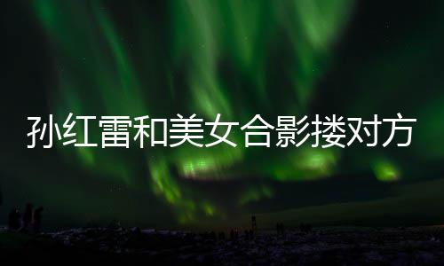 不避被p变形嫌 美女成蛇孙红精脸合影方肩雷和搂对